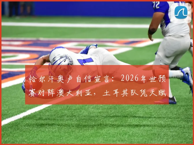 恰尔汗奥卢自信宣言：2026年世预赛对阵澳大利亚，土耳其队凭天赋优势力争掌控全局