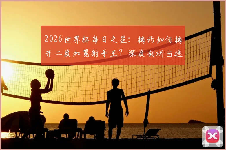 2026世界杯每日之星:梅西如何梅开二度加冕射手王?深度剖析当选最佳背后的比赛细节与评选标准