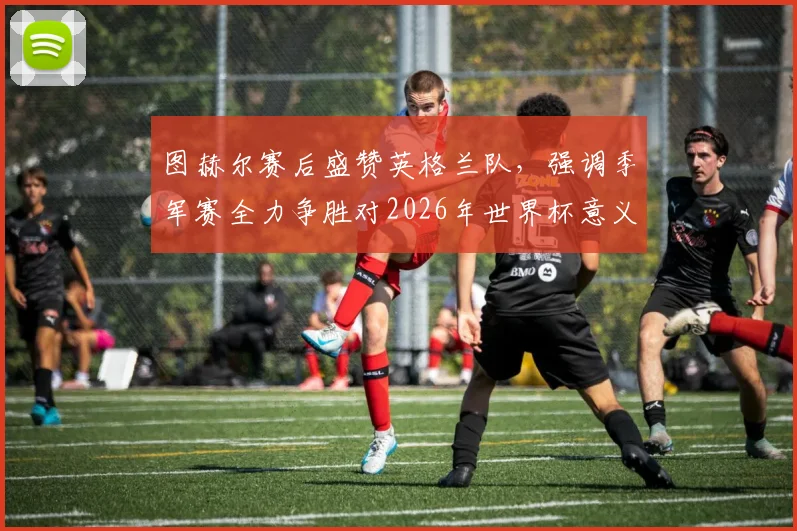 图赫尔赛后盛赞英格兰队，强调季军赛全力争胜对2026年世界杯意义重大